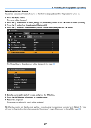 Page 3627
3. Projecting an Image (Basic Operation)
Selecting Default Source 
You can set a source as the default source so that it will be displayed each time the projector is turned on.
1.  Press the MENU button.
  t he menu will be displayed.
2.  Press the 
 button twice to select [Setup] and press the  button or the OK button to select [General].
3.  Press the 
 button four times to select [Options (2)].
4.  Press the 
 button six times to select [Default Source Select] and press the OK button.
 
  t he...