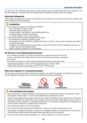 Page 5iv
Important Information
10
For  UK  only:  In  UK,  a  BS  approved  power  cord  with  moulded  plug  has  a  Black  (five  Amps)  fuse  installed  for  use 
with this equipment. If a power cord is not supplied with this equipment please contact your supplier.
Important Safeguards
These  safety  instructions  are  to  ensure  the  long  life  of  your  projector  and  to  prevent  fire  and  shock.  Please  read 
them carefully and heed all warnings.
Installation
•	 Do	not	place	the	projector	in	the...