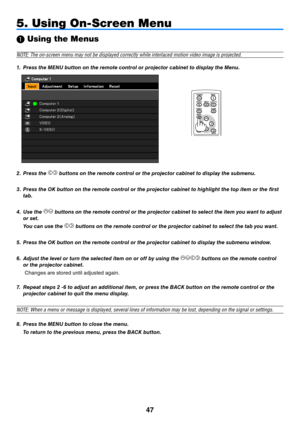 Page 5647
 Using the Menus
NOTE: The on-screen menu may not be displayed correctly while interlaced motion video image is projected.
1. 
Press the MENU button on the remote control or projector cabinet to display the Menu.
5. Using On-Screen Menu
BLANK
VOL
FREEZED.ZOOM
MENU
RD-439E
POWER
INPUT
IMAGE
ASPECT
INFO.
AUTO PC
BACK
2.  Press the  buttons on the remote control or the projector cabinet to display the submenu.
3.  Press the OK button on the remote control or the projector cabinet to highlight the top...