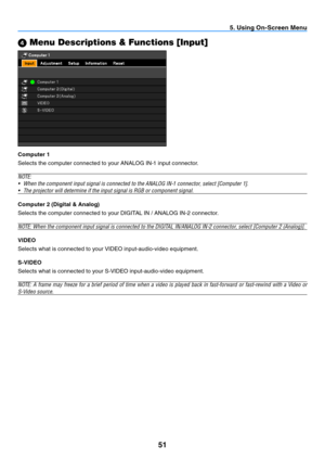 Page 6051
5. Using On-Screen Menu
4 Menu Descriptions & Functions [Input]
Computer 1
Selects the computer connected to your ANALOG IN-1 input connector.
N OTE:
•	 When	the	component	input	signal	is	connected	to	the	ANALOG	IN-1	connector,	select	[Computer	1].
•	 The	projector	will	determine	if	the	input	signal	is	RGB	or	component	signal.
Computer 2 (Digital & Analog)
Selects the computer connected to your DIGITAL IN / ANALOG IN-2 connector.
NOTE:	When	the	component	input	signal	is	connected	to	the	DIGITAL...