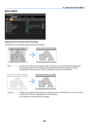 Page 6354
5. Using On-Screen Menu
[Input signal]
Adjusting Clock and Phase [Clock / Tracking]
This	allows	you	to	manually	adjust	[Clock]	and	[Tracking].
Clock  ..................... Use this item to fine tune the computer image or to remove any ver tical banding that might appear. 
This function adjusts the clock frequencies that eliminate the horizontal banding in the image.
This adjustment may be necessary when you connect your computer for the first time.
Tracking ................ Use this item to adjust the...