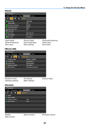 Page 7667
5. Using On-Screen Menu
[Input]
[Input	signal] [Source	index][Horizontal	frequency]
[Vertical	frequency] [Input	signal	type] [Video	type] [Sync	type] [Sync	polarity][Scan	type]
[Wired LAN]
[Projector	name] [IP	address] [Subnet	mask]
[Gateway	address] [MAC	address]
[ Version]
[Model] [Serial	number][Firmware	version]
[Data	version] 