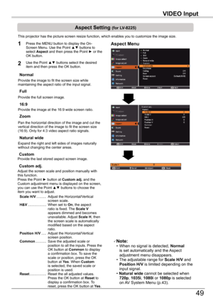 Page 49
VIDEO	Input

49

VIDEO	Input

Aspect	Setting	(for	LV-8225)
This projector has the picture screen resize function, which enables you\
 to customize the image size.
Normal
Aspect	Menu1
2
Provide the image to fit the screen size while maintaining the aspect ratio of the input signal.
Custom	adj.
Note: • When no signal is detected, Normal	is set automatically and the Aspect adjustment menu disappears. • The adjustable range for Scale	H/V and Position	H/V is limited depending on the input signal. • Natural...