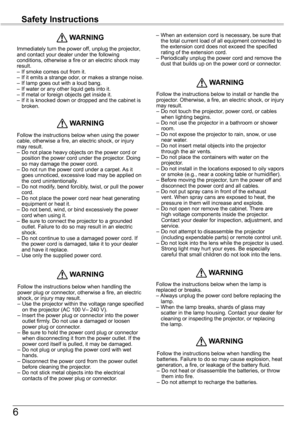 Page 6
6

Safety	Instructions

Immediately turn the power off, unplug the projector, and contact your dealer under the following conditions, otherwise a fire or an electric shock may result. –  If smoke comes out from it.–  If it emits a strange odor, or makes a strange noise.–  If lamp goes out with a loud bang.–  If water or any other liquid gets into it.–  If metal or foreign objects get inside it.–  If it is knocked down or dropped and the cabinet is broken.
	WARNING
Follow the instructions below when...