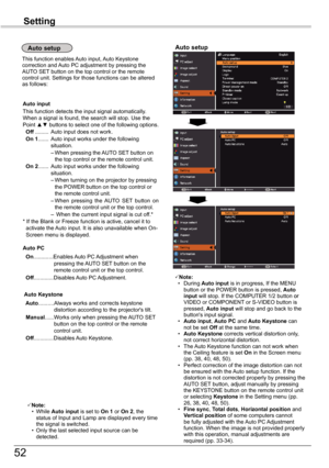 Page 52
5

Setting

Note:  • During Auto	input is in progress, If the MENU button or the POWER button is pressed, Auto	input will stop. If the COMPUTER 1/ button oror VIDEO or COMPONENT or S-VIDEO button is pressed, Auto	input will stop and go back to the button's input signal.   • Auto	input, Auto	PC and Auto	Keystone can not be set Off at the same time.    • Auto	Keystone corrects vertical distortion only, not correct horizontal distortion.  • The Auto Keystone function can not work when the...