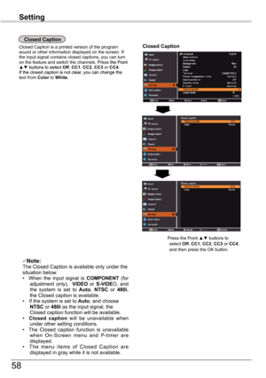 Page 58
58

Setting

Closed	Caption
Closed	Caption
Closed Caption is a printed version of the program sound or other information displayed on the screen. If the input signal contains closed captions, you can turn on the feature and switch the channels. Press the Pointthe Point ▲▼ buttons to select buttons to select Off, CC1, CC2, CC3 or CC4.  If the closed caption is not clear, you can change thef the closed caption is not clear, you can change the text from Color to White.
Press the Point ▲▼ buttons to select...