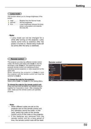 Page 59
Setting

59

Setting

Remote	control	This projector provides two different remote control codes: the factory-set initial code (Code	1) and the secondary code (Code	2). This switching function prevents remote control unit interference when operating several projectors or video equipment at the same time.W h e n  o p e r a t i n g  t h e  p r o j e c t o r  i n C o d e	2,  b o t h the  projector  and  the  remote  control  unit  must  be switched to Code	2.
To	change	the	code	for	the	projector:Select...