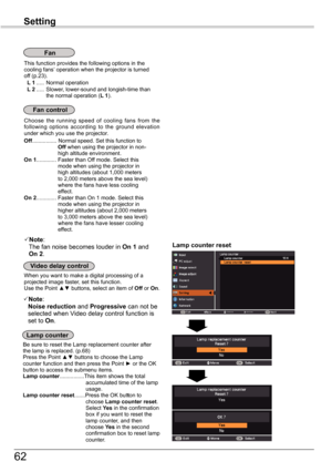 Page 62
6

Setting

This function provides the following options in the cooling fans’ operation when the projector is turned off (p.3). L 1 .....  Normal operation L 2 .....  Slower, lower-sound and longish-time than the normal operation (L 1).
Fan
Choose  the  running  speed  of  cooling  fans  from  the following  options  according  to  the  ground  elevation under which you use the projector. Off................ Normal speed. Set this function to                        Off when using the projector...