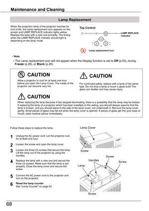 Page 68
68

Maintenance	and	Cleaning

When the projection lamp of the projector reaches its end of life, the Lamp replacement icon appears on the screen and LAMP REPLACE indicator lights yellow. Replace the lamp with a new one promptly. The timing when the LAMP REPLACE indicator should light is depending on the lamp mode.
Follow these steps to replace the lamp.
For continued safety, replace with a lamp of the same type. Do not drop a lamp or touch a glass bulb! The glass can shatter and may cause injury.
Allow...