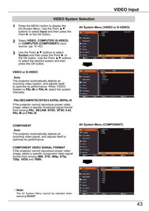 Page 43VIDEO	Input
43
VIDEO	Input
VIDEO	System	Selection
1AV	System	Menu	(VIDEO	or	S-VIDEO)
AV	System	Menu	(COMPONENT)
2
If the projector cannot reproduce proper video image, select a specific broadcast signal format from among PAL, SECAM, NTSC, NTSC	4.43, PAL-M and PAL-N.
PAL/SECAM/NTSC/NTSC4.43/PAL-M/PAL-N
The projector automatically detects an incoming video signal, and adjusts itself to optimize its performance.
If the projector cannot reproduce proper video image, select a specific component video signal...