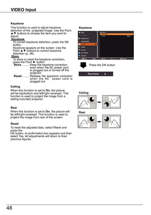 Page 4848
VIDEO	Input
Keystone
This function is used to adjust keystone distortion of the  projected image. Use the Point ▲▼ buttons to choose the item you want to adjust.	Keystone	    
To correct keystone distortion, press the OK button.  Keystone appears on the screen. Use the Point ▲▼ buttons to correct keystone distortion (p. 26).	Store	    
To store or reset the keystone correction, press the Point ► button.				Store ..........   
Keep the keystone correction even when the AC power cord is plugged out or...