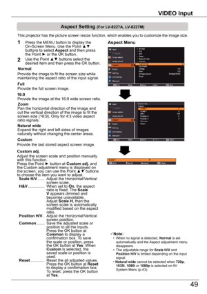 Page 49VIDEO	Input
49
VIDEO	Input
Aspect	Setting	(For	LV-8227A,	LV-8227M)
This projector has the picture screen resize function, which enables you\
 to customize the image size.
Normal
Aspect	Menu1
2
Provide the image to fit the screen size while maintaining the aspect ratio of the input signal.
Custom	adj.
Note: • When no signal is detected, Normal	is set automatically and the Aspect adjustment menu disappears. • The adjustable range for Scale	H/V and Position	H/V is limited depending on the input signal. •...