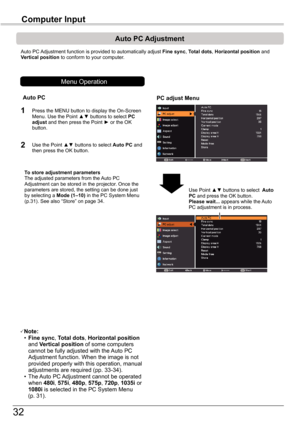 Page 32
3

Computer	Input

Auto PC Adjustment function is provided to automatically adjust Fine	sync, Total	dots, Horizontal	position and Vertical position to conform to your computer.
PC	adjust	Menu
Auto	PC	Adjustment
To	store	adjustment	parametersThe adjusted parameters from the Auto PC Adjustment can be stored in the projector. Once the parameters are stored, the setting can be done just by selecting a Mode	(1–10) in the PC System Menu (p.31). See also “Store” on page 34.
Note: • Fine	sync, Total	dots,...