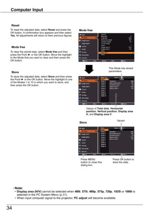 Page 34
34

Computer	Input

Store
To store the adjusted data, select	Store	and then press the Point ► or the OK button. Move the highlight to one of the Modes 1 to 10 in which you want to store, and then press the OK button.
Mode	free
To clear the stored data, select Mode	free and then press the Point ► or the OK button. Move the highlight to the Mode that you want to clear and then press the OK button.
Note: • Display	area	(H/V)	cannot be selected when 480i, 575i, 480p, 575p, 720p, 1035i or 1080i is selected...