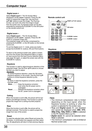 Page 38
38

Computer	Input

Select Digital	zoom	+. The On-Screen Menu disappears and D.	zoom	+ appears. Press the OK button to expand the image size. Use the Point ▲▼◄► buttons to pan the image. The Panning function can work only when the image is larger than the screen size. A projected image can be also expanded by pressing the D.ZOOM + or the OK button on the remote control unit. 
To exit the Digital zoom +/– mode, press any button except the D.ZOOM +/– buttons, OK and Point buttons.
Digital	zoom	+
Select...