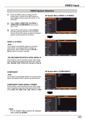 Page 43
VIDEO	Input

43

VIDEO	Input

VIDEO	System	Selection
1AV	System	Menu	(VIDEO	or	S-VIDEO)
AV	System	Menu	(COMPONENT)
2
If the projector cannot reproduce proper video image, select a specific broadcast signal format from among PAL, SECAM, NTSC, NTSC	4.43, PAL-M and PAL-N.
PAL/SECAM/NTSC/NTSC4.43/PAL-M/PAL-N
The projector automatically detects an incoming video signal, and adjusts itself to optimize its performance.
If the projector cannot reproduce proper video image, select a specific component video...