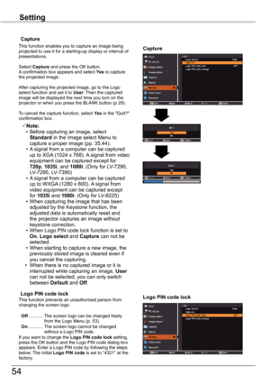 Page 54
54

Setting

Capture
Capture
This function enables you to capture an image being projected to use it for a starting-up display or interval of presentations.
Select Capture and press the OK button.  A confirmation box appears and select Yes to capture the projected image.
After capturing the projected image, go to the Logo select function and set it to User. Then the captured image will be displayed the next time you turn on the projector or when you press the BLANK button (p 9). 
To cancel the...