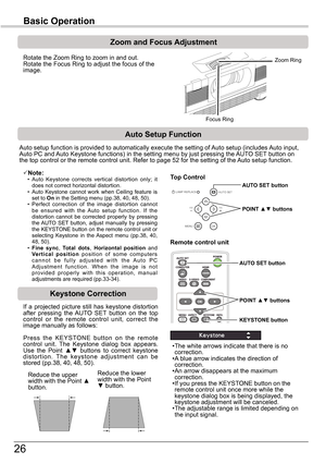 Page 2626
Basic	Operation
Rotate the Zoom Ring to zoom in and out.  Rotate the Focus Ring to adjust the focus of the image.  
Zoom	and	Focus	Adjustment
If  a  projected  picture  still  has  keystone  distortion after  pressing  the  AUTO  SET  button  on  the  top control  or  the  remote  control  unit,  correct  the image manually as follows:
Press  the  KEYSTONE  button  on  the  remote control  unit.  The  Keystone  dialog  box  appears. Use  the  Point ▲▼  buttons  to  correct  keystone distortion.  The...