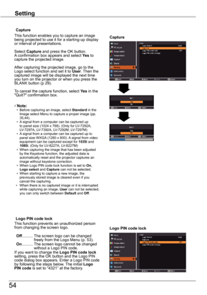 Page 5454
Setting
Capture
Capture
This function enables you to capture an image being projected to use it for a starting-up display or interval of presentations.
Select Capture and press the OK button.  A confirmation box appears and select Yes to capture the projected image.
After capturing the projected image, go to the Logo select function and set it to User. Then the captured image will be displayed the next time you turn on the projector or when you press the BLANK button (p 29). 
To cancel the capture...