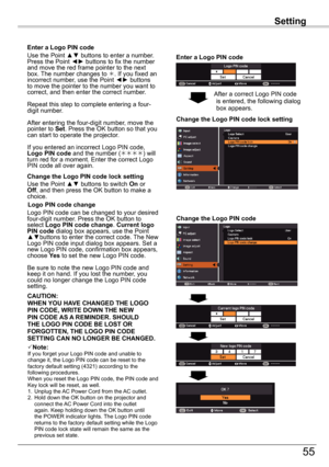 Page 55Setting
55
Setting
Enter	a	Logo	PIN	code
Use the Point ▲▼ buttons to enter a number. Press the Point ◄► buttons to fix the number and move the red frame pointer to the next box. The number changes to . If you fixed an incorrect number, use the Point ◄► buttons to move the pointer to the number you want to correct, and then enter the correct number.
Repeat this step to complete entering a four-digit number.
After entering the four-digit number, move the pointer to Set. Press the OK button so that you can...