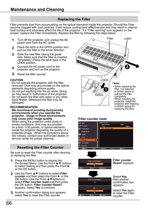 Page 6666
Maintenance	and	Cleaning
Filter prevents dust from accumulating on the optical elements inside th\
e projector. Should the Filter become clogged with dust particles, it will reduce cooling fans’ effectiveness and may result in internal heat buildup and adversely affect the life of the projector.  If a “Filter warning” icon appears on the screen, replace the Filter immediately. Replace the filter by following the steps below.
CAUTION 
-  Do not operate the projector with the filter removed. Dust may...