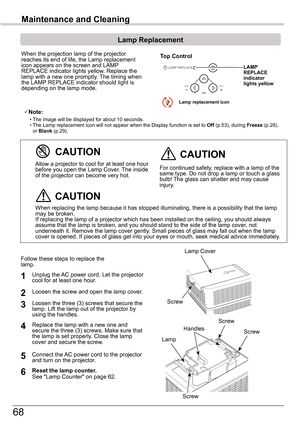 Page 6868
Maintenance	and	Cleaning
When the projection lamp of the projector reaches its end of life, the Lamp replacement icon appears on the screen and LAMP REPLACE indicator lights yellow. Replace the lamp with a new one promptly. The timing when the LAMP REPLACE indicator should light is depending on the lamp mode.
Follow these steps to replace the lamp.
For continued safety, replace with a lamp of the same type. Do not drop a lamp or touch a glass bulb! The glass can shatter and may cause injury.
Allow a...