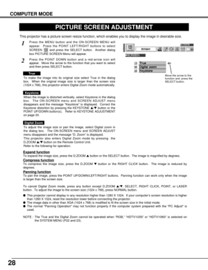 Page 2828
COMPUTER MODE
PICTURE SCREEN ADJUSTMENT
This projector has a picture screen resize function, which enables you to display the image in desirable size.
Press the MENU button and the ON-SCREEN MENU will
appear.  Press the POINT LEFT/RIGHT buttons to select
SCREEN  and press the SELECT button.  Another dialog
box PICTURE SCREEN Menu will appear.
To adjust the image size or pan the image, select Digital zoom in
the dialog box.  The ON-SCREEN menu and SCREEN ADJUST
menu disappears and the message “D. Zoom”...