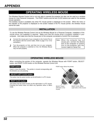 Page 3232
APPENDIX
OPERATING WIRELESS MOUSE
INSTALLATION
The Wireless Remote Control Unit is not only able to operate the projector but also can be used as a wireless
mouse for most Personal Computers.  The POINT buttons and the two CLICK buttons are used for the wireless
mouse operation.
The wireless mouse is available only when PC mouse pointer is displayed on the screen.  When the menu or
the indicator of the projector is displayed on the screen instead of the PC mouse pointer, the wireless mouse
cannot be...