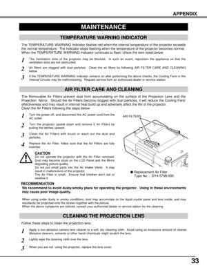 Page 3333
APPENDIX
CLEANING THE PROJECTION LENS
Apply a non-abrasive camera lens cleaner to a soft, dry cleaning cloth.  Avoid using an excessive amount of cleaner.
Abrasive cleaners, solvents or other harsh chemicals might scratch the lens.
When you are not  using the projector, replace the lens cover.
1
3
Lightly wipe the cleaning cloth over the lens.2
Follow these steps to clean the projection lens:
MAINTENANCE
TEMPERATURE WARNING INDICATOR
The TEMPERATURE WARNING Indicator flashes red when the internal...