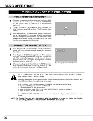 Page 2020
BASIC OPERATIONS
TURNING ON THE PROJECTOR
Connect the projectors AC power cord into a wall outlet.  The
LAMP indicator lights RED, and the READY indicator lights
GREEN.
Press the power ON-OFF button on the Remote Control Unit or
on  the Top Control to ON.  The LAMP POWER indicator dims,
and the Cooling Fans start to operate.  The Preparation Display
appears on the screen and the count-down starts.  The signal
from the source appears after 30 seconds.
2
3
TURNING OFF THE PROJECTOR
Press the power...