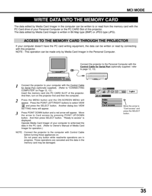 Page 3535
MCI MODE
WRITE DATA INTO THE MEMORY CARD
ACCESS TO THE MEMORY CARD THROUGH THE PROJECTOR
If your computer doesnt have the PC card writing equipment, the data can be written or read by connecting
with this projector.
NOTE : This operation can be made only by Media Card Imager in the Personal Computer.
The data edited by Media Card Imager in the computer can be written to or read from the memory card with the
PC Card drive of your Personal Computer or the PC CARD Slot of this projector.
The data edited...