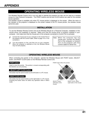 Page 4141
APPENDIX
OPERATING WIRELESS MOUSE
INSTALLATION
The Wireless Remote Control Unit is not only able to operate the projector but also can be used as a wireless
mouse for most Personal Computers.  The POINT buttons and the two CLICK buttons are used for the wireless
mouse operation.
The wireless mouse is available only when PC mouse pointer is displayed on the screen.  When the menu or
the indicator of the projector is displayed on the screen instead of the PC mouse pointer, the wireless mouse
cannot be...