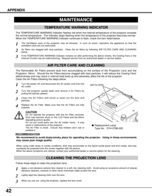 Page 4242
APPENDIX
CLEANING THE PROJECTION LENS
Apply a non-abrasive camera lens cleaner to a soft, dry cleaning cloth.  Avoid using an excessive amount of cleaner.
Abrasive cleaners, solvents or other harsh chemicals might scratch the lens.
When you are not  using the projector, replace the lens cover.
1
3
Lightly wipe the cleaning cloth over the lens.2
Follow these steps to clean the projection lens:
MAINTENANCE
TEMPERATURE WARNING INDICATOR
The TEMPERATURE WARNING Indicator flashes red when the internal...