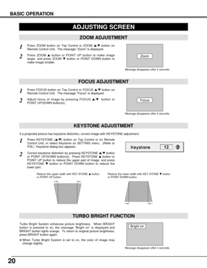 Page 2020
KEYSTONE ADJUSTMENT
1Press KEYSTONE (/) button on Top Control or on Remote
Control Unit, or select Keystone on SETTING menu.  (Refer to
P35.)  Keystone dialog box appears.
2Correct keystone distortion by pressing KEYSTONE /button
or POINT UP/DOWN button(s).  Press KEYSTONE button or
POINT UP button to reduce the upper part of image, and press
KEYSTONE button or POINT DOWN button to reduce the
lower part.  
Reduce the upper width with KEY STONE button
or POINT UP button.  Reduce the lower width...