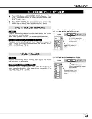 Page 3131
VIDEO INPUT
AV SYSTEM MENU (VIDEO OR S-VIDEO)
AV SYSTEM MENU (COMPONENT VIDEO)
SELECTING VIDEO SYSTEM
Press MENU button and ON-SCREEN MENU will appear.  Press
POINT LEFT/RIGHT buttons to move a red frame pointer to AV
SYSTEM Menu icon.
Press POINT DOWN button to move a red arrow pointer to the
system that you want to select and then press SET button.
1
2
If projector cannot reproduce proper video image, it is necessary to
select a specific broadcast signal format among PAL, SECAM, NTSC,
NTSC 4.43,...