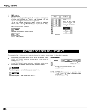 Page 3434
VIDEO INPUT
PICTURE SCREEN ADJUSTMENT
This projector has a picture screen resize function, which enables you to display the desirable image size.
Press MENU button and ON-SCREEN MENU will appear.  Press
POINT LEFT/RIGHT button(s) to move a red frame pointer to
SCREEN Menu icon.
Press POINT DOWN button and move a red frame pointer to the
function that you want to select and then press SET button.
1
2
NOTE : SCREEN Menu cannot be operated when
“720p,” “1035i,” or “1080i” is selected on AV
SYSTEM Menu...