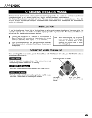 Page 3737
APPENDIX
OPERATING WIRELESS MOUSE
INSTALLATION
Wireless Remote Control Unit is not only able to operate this projector but also usable as a wireless mouse for most
Personal Computers.  POINT buttons and two CLICK buttons are used for wireless mouse operation.
This Wireless Mouse function is available only when PC mouse pointer is displayed on a projected screen.  When ON-
SCREEN MENU or any message / dialog box is displayed on the screen instead of PC mouse pointer, this Wireless Mouse
function cannot...