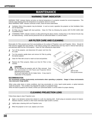 Page 3838
APPENDIX
CLEANING PROJECTION LENS
Apply a non-abrasive camera lens cleaner to a soft, dry cleaning cloth.  Avoid using an excessive amount of cleaner.
Abrasive cleaners, solvents or other harsh chemicals might scratch a surface.
When the projector is not in use, replace Lens Cover.
1
3
Lightly wipe a cleaning cloth over Projection Lens.2
Follow these steps to clean Projection Lens:
MAINTENANCE
WARNING TEMP. INDICATOR
WARNING TEMP. Indicator flashes red when an internal temperature of a projector...