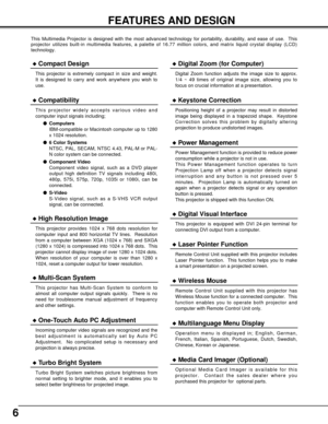 Page 66
FEATURES AND DESIGN
This Multimedia Projector is designed with the most advanced technology for portability, durability, and ease of use.  This
projector utilizes built-in multimedia features, a palette of 16.77 million colors, and matrix liquid crystal display (LCD)
technology.
Compatibility
This projector widely accepts various video and
computer input signals including;
Computers
IBM-compatible or Macintosh computer up to 1280
x 1024 resolution.
6 Color Systems
NTSC, PAL, SECAM, NTSC 4.43, PAL-M...