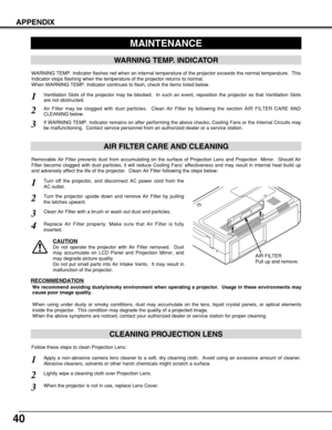 Page 4040
APPENDIX
CLEANING PROJECTION LENS
Apply a non-abrasive camera lens cleaner to a soft, dry cleaning cloth.  Avoid using an excessive amount of cleaner.
Abrasive cleaners, solvents or other harsh chemicals might scratch a surface.
When the projector is not in use, replace Lens Cover.
1
3
Lightly wipe a cleaning cloth over Projection Lens.2
Follow these steps to clean Projection Lens:
MAINTENANCE
WARNING TEMP. INDICATOR
WARNING TEMP. Indicator flashes red when an internal temperature of the projector...