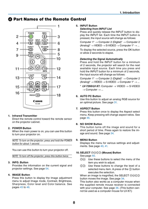 Page 17
8
. Introduction
❹ Part Names of the Remote Control
 .  Infrared Transmitter
  Direct the remote control toward the remote sensor 
on the projector cabinet.
2.  POWER Button
  When the main power is on, you can use this button 
to turn your projector on.
NOTE: To turn on the projector, press and hold the POWER 
button for about 1 second.
 You can use this button to turn your projector off.
NOTE: To turn off the projector, press this button twice.
3.  INFO. Button
  Provides  the  information...