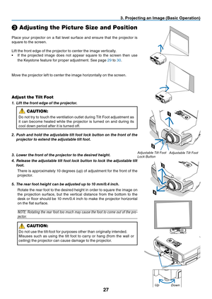 Page 36
27
3. Projecting an Image (Basic Operation)
Place  your  projector  on  a  flat  level  surface  and  ensure  that  the  projector  is 
square to the screen.
Lift the front edge of the projector to center the image vertically.
• If  the  projected  image  does  not  appear  square  to  the  screen  then  use 
the Keystone feature for proper adjustment. See page 29 to 30.
❸ Adjusting the Picture Size and Position
Adjust the Tilt Foot
1.	 Lift	the	front	edge	of	the	projector.
CAUTION:
Do not try to touch...