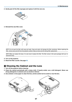 Page 66
57
6. Maintenance
3.	 Reinstall	the	new	filter	cover.
NOTE:  Do  not  wash  the  filter  with  soap  and  water.  Soap  and  water  will  damage  the  filter  membrane.  Before  replacing  the 
filter, remove dust and dirt from the projector cabinet. Keep out dust and dirt during filter replacement.
NOTE:  When  you  replace  the  lamp,  it  is  also  wise  to  replace  the  filter.  The  filter  comes  in  the  same  package  with  your  re-
placement lamp.
4.	 Turn	on	the	projector.
5.	 Reset	the...