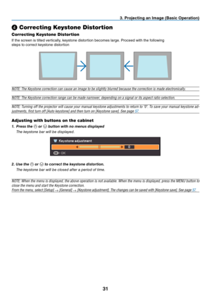 Page 40

. Project  ng an Image (Bas  c Operat  on)
❹ Correcting Keystone Distortion
Correcting Keystone Distortion
If the screen is tilted vertically, keystone distortion becomes large. Proceed with the following
steps to correct keystone distortion
 
NOTE: The Keystone correction can cause an image to be slightly blurred because the correction is made electronically.
NOTE: The Keystone correction range can be made narrower, depending on a signal or its aspect ratio selection....