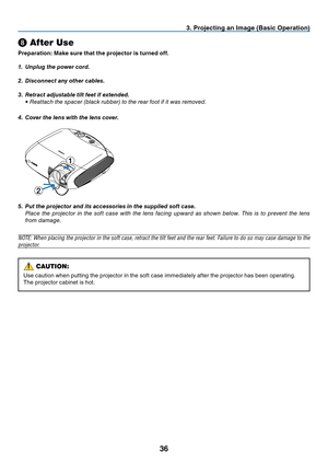 Page 45
6
❽ After Use
Preparat  on: Make sure that the projector   s turned off.
1.   Unplug the power cord.
2.
  Disconnect any other cables.
3.
  Retract adjustable tilt feet if extended.
 
•  r eattach the spacer (black rubber) to the rear foot if it was removed.
4.
  Cover the lens with the lens cover.
 
5.  Put the projector and its accessories in the supplied soft case.
 
Place  the  projector  in  the  soft  case  with  the  lens  facing  upward  as  shown  below.  t his  is  to  prevent...