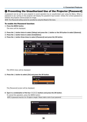 Page 47
8
 . Conven  ent Features
❹ Preventing the Unauthorized Use of the Projector [Password]
A  password  can  be  set  for  your  projector  to  avoid  operation  by  an  unauthorized  user  using  the  Menu.  When  a 
password  is  set,  turning  on  the  projector  will  display  the  password  input  screen.  Unless  the  correct  password  is 
entered, the projector cannot project an image.
NOTE: The [Password] setting cannot be cancelled by using the [Reset] of the menu.
To enable the...