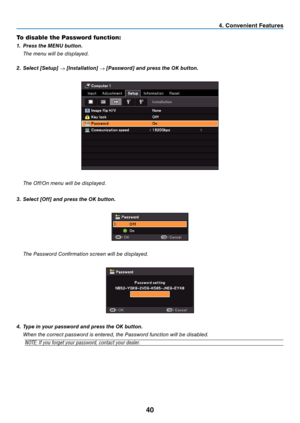 Page 49
0
To disable the Password function:
1.   Press the MENU button.
  t
he menu will be displayed.
2.
  Select [Setup] 
→ [Installation] → [Password] and press the OK button.
  t he Off/On menu will be displayed.
3.   Select [Off] and press the OK button.
  t he Password Confirmation screen will be displayed.
4.  Type in your password and press the OK button.
 
When the correct password is entered, the Password function will be disabled.
NOTE: If you forget your password, contact your dealer.
....