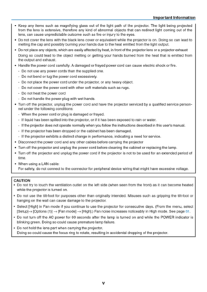 Page 6
v
Important Informat on
•  Keep  any  items  such  as  magnifying  glass  out  of  the  light  path  of  the  projector.  The  light  being  projected 
from  the  lens  is  extensive,  therefore  any  kind  of  abnormal  objects  that  can  redirect  light  coming  out  of  the 
lens, can cause unpredictable outcome such as fire or injury to the eyes.
•
 
Do not cover the lens with the black lens cover or equivalent while the projector is on. Doing so can lead to 
melting the cap and possibly...