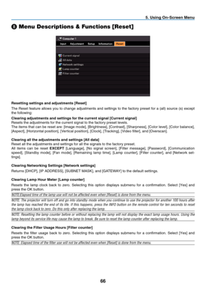 Page 75
66
. Us  ng On-Screen Menu
❽ Menu Descriptions & Functions [Reset]
Resett  ng sett  ngs and adjustments [Reset]
The Reset feature allows you to change adjustments and settings to the factory preset for a (all) source (s) except 
the following:
Clear
 ng adjustments and sett  ngs for the current s  gnal [Current s  gnal]
Resets the adjustments for the current signal to the factory preset levels. 
The items that can be reset are: [Image mode], [Brightness],...