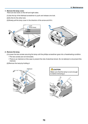 Page 79
70
6. Ma ntenance
2.  Remove the lamp.
(1)
  Loosen the two screws securing the lamp until the phillips screwdriver goes into a freewheeling condition.
  • The two screws are not removable.
  •   There is an interlock on this case to prevent the risk of electrical shock. Do not attempt to circumvent this 
interlock.
(2)
 
Remove the lamp by holding it.
i nterlock
1.   Remove the lamp cover.
  t
here are two locks on the left and right sides.
(1)
  Use the tip of the flathead screwdriver to push and...